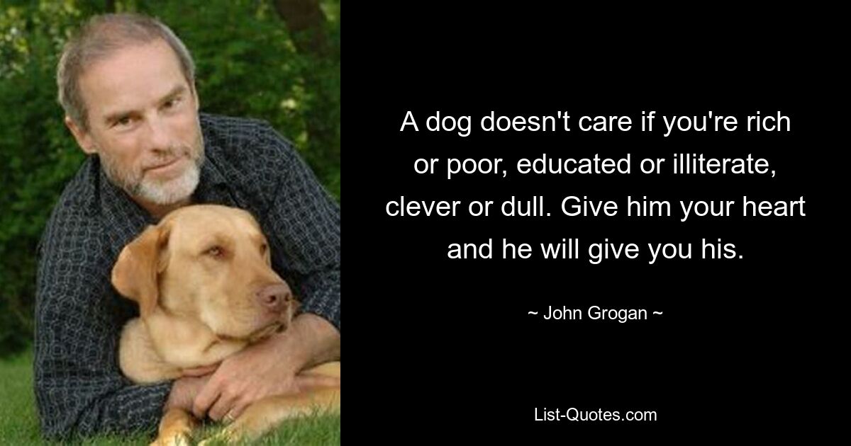 A dog doesn't care if you're rich or poor, educated or illiterate, clever or dull. Give him your heart and he will give you his. — © John Grogan