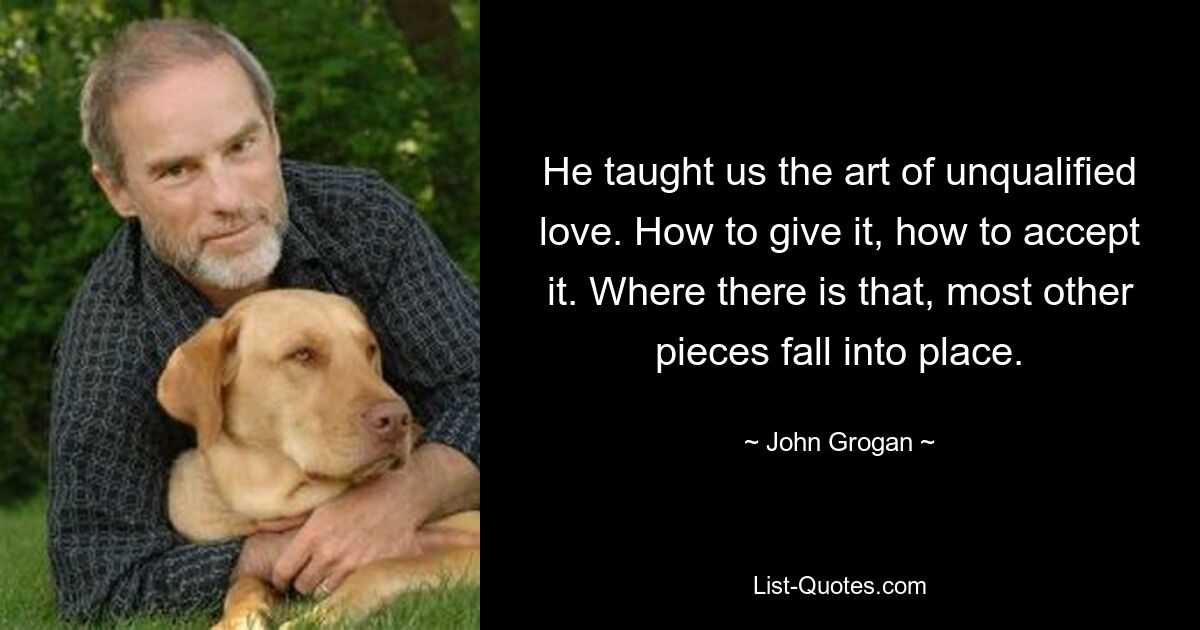 He taught us the art of unqualified love. How to give it, how to accept it. Where there is that, most other pieces fall into place. — © John Grogan