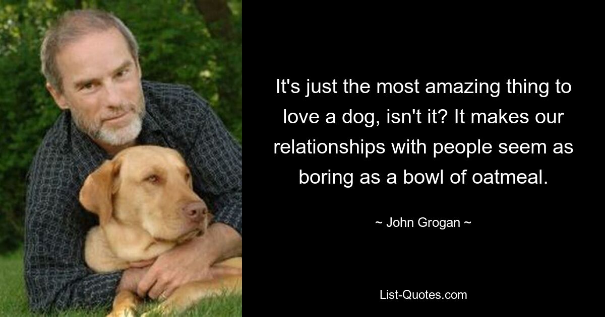 It's just the most amazing thing to love a dog, isn't it? It makes our relationships with people seem as boring as a bowl of oatmeal. — © John Grogan