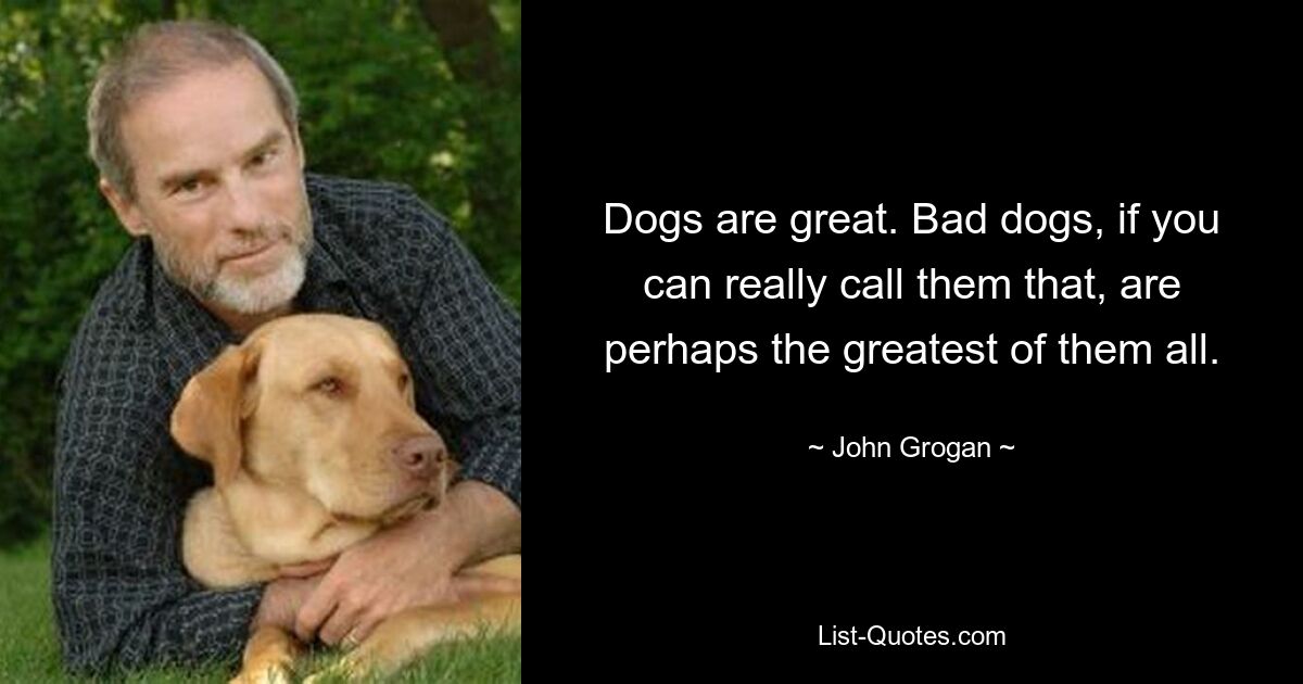 Dogs are great. Bad dogs, if you can really call them that, are perhaps the greatest of them all. — © John Grogan