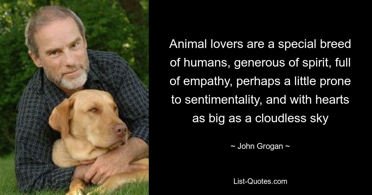 Animal lovers are a special breed of humans, generous of spirit, full of empathy, perhaps a little prone to sentimentality, and with hearts as big as a cloudless sky — © John Grogan