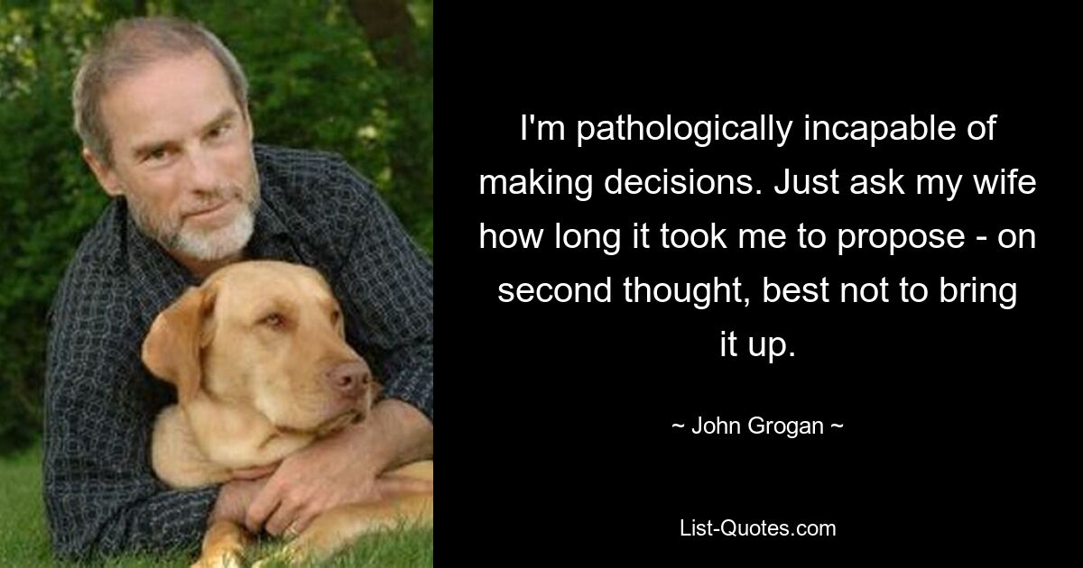 I'm pathologically incapable of making decisions. Just ask my wife how long it took me to propose - on second thought, best not to bring it up. — © John Grogan