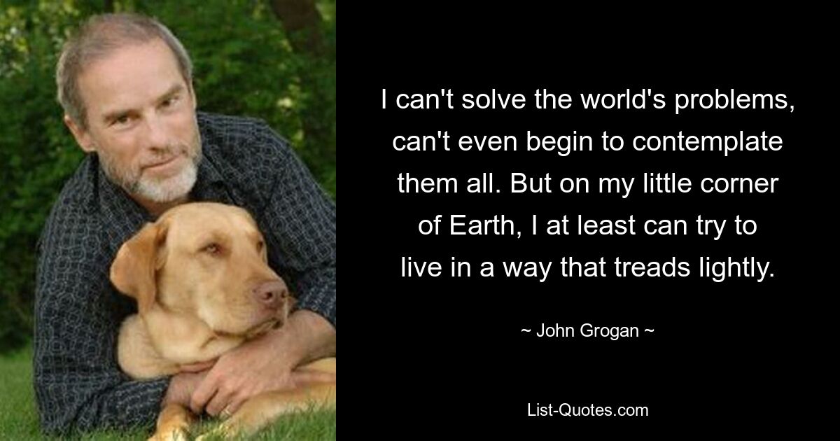 I can't solve the world's problems, can't even begin to contemplate them all. But on my little corner of Earth, I at least can try to live in a way that treads lightly. — © John Grogan