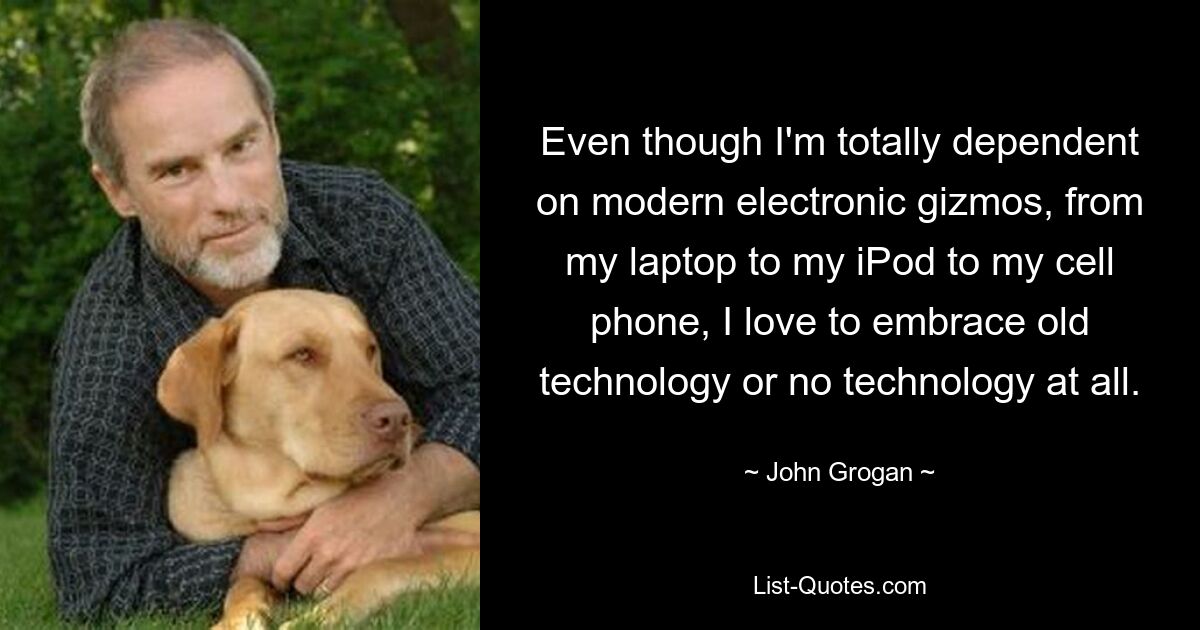 Even though I'm totally dependent on modern electronic gizmos, from my laptop to my iPod to my cell phone, I love to embrace old technology or no technology at all. — © John Grogan