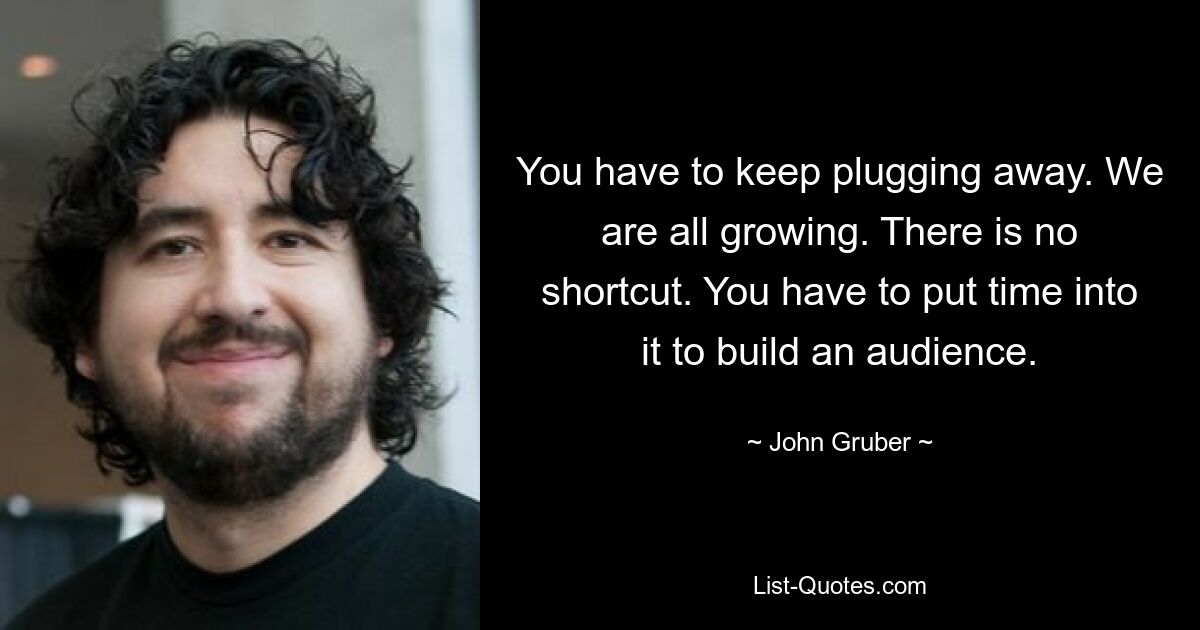 You have to keep plugging away. We are all growing. There is no shortcut. You have to put time into it to build an audience. — © John Gruber