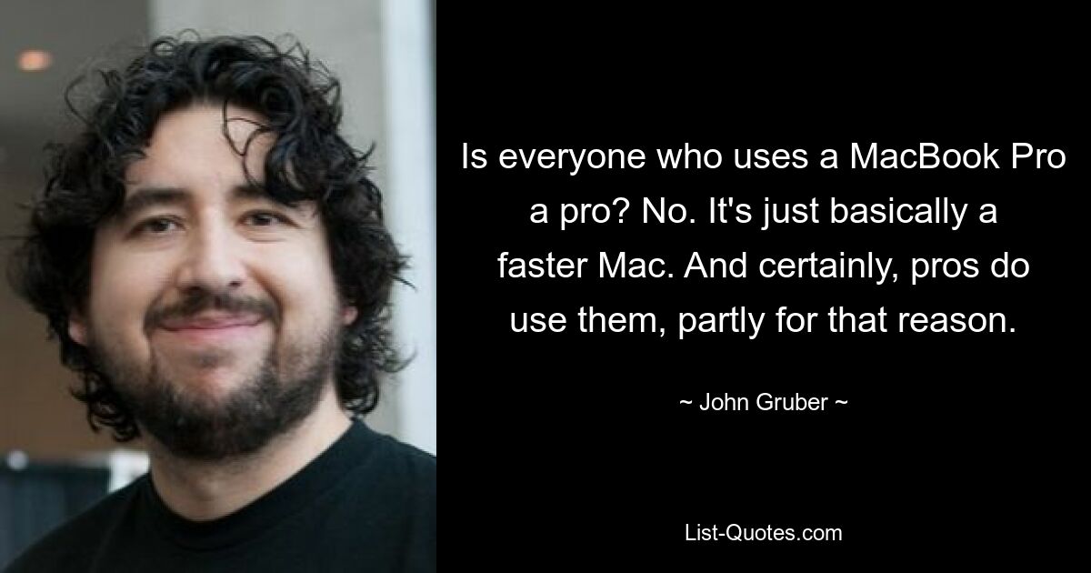 Is everyone who uses a MacBook Pro a pro? No. It's just basically a faster Mac. And certainly, pros do use them, partly for that reason. — © John Gruber