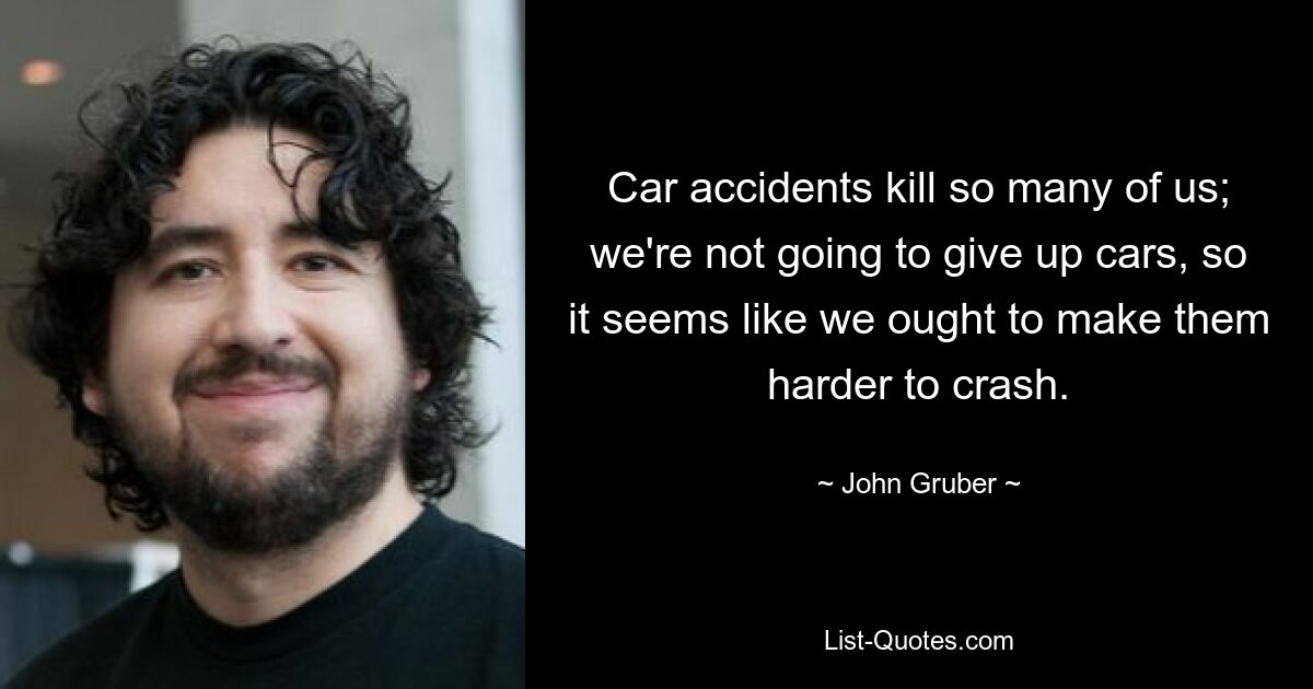 Car accidents kill so many of us; we're not going to give up cars, so it seems like we ought to make them harder to crash. — © John Gruber