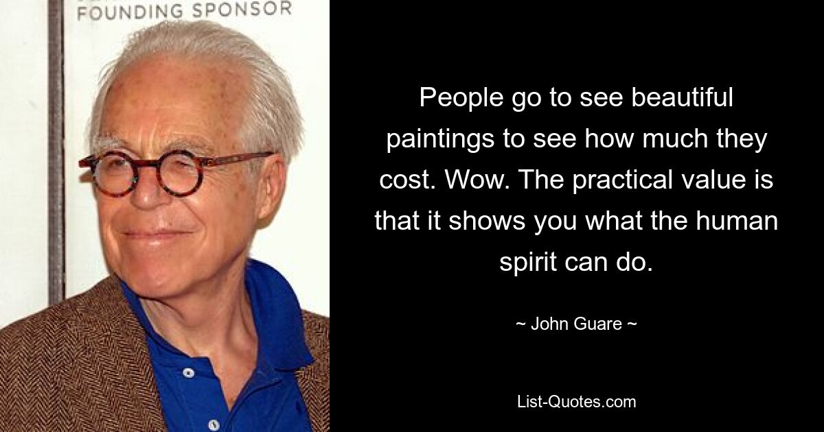 People go to see beautiful paintings to see how much they cost. Wow. The practical value is that it shows you what the human spirit can do. — © John Guare