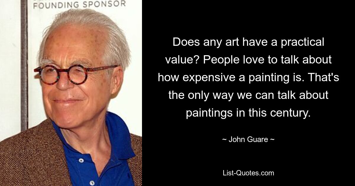 Does any art have a practical value? People love to talk about how expensive a painting is. That's the only way we can talk about paintings in this century. — © John Guare