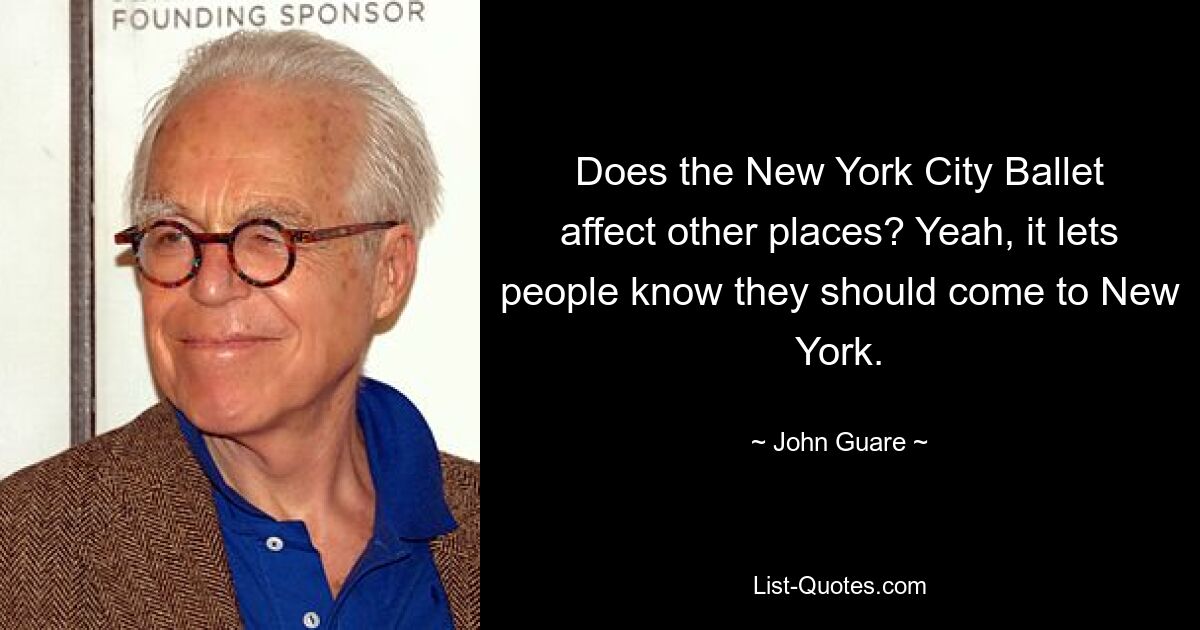 Does the New York City Ballet affect other places? Yeah, it lets people know they should come to New York. — © John Guare