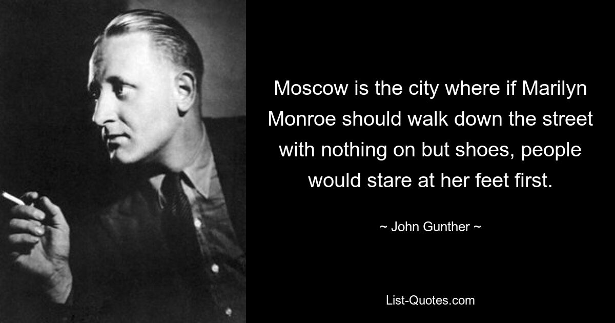 Moscow is the city where if Marilyn Monroe should walk down the street with nothing on but shoes, people would stare at her feet first. — © John Gunther