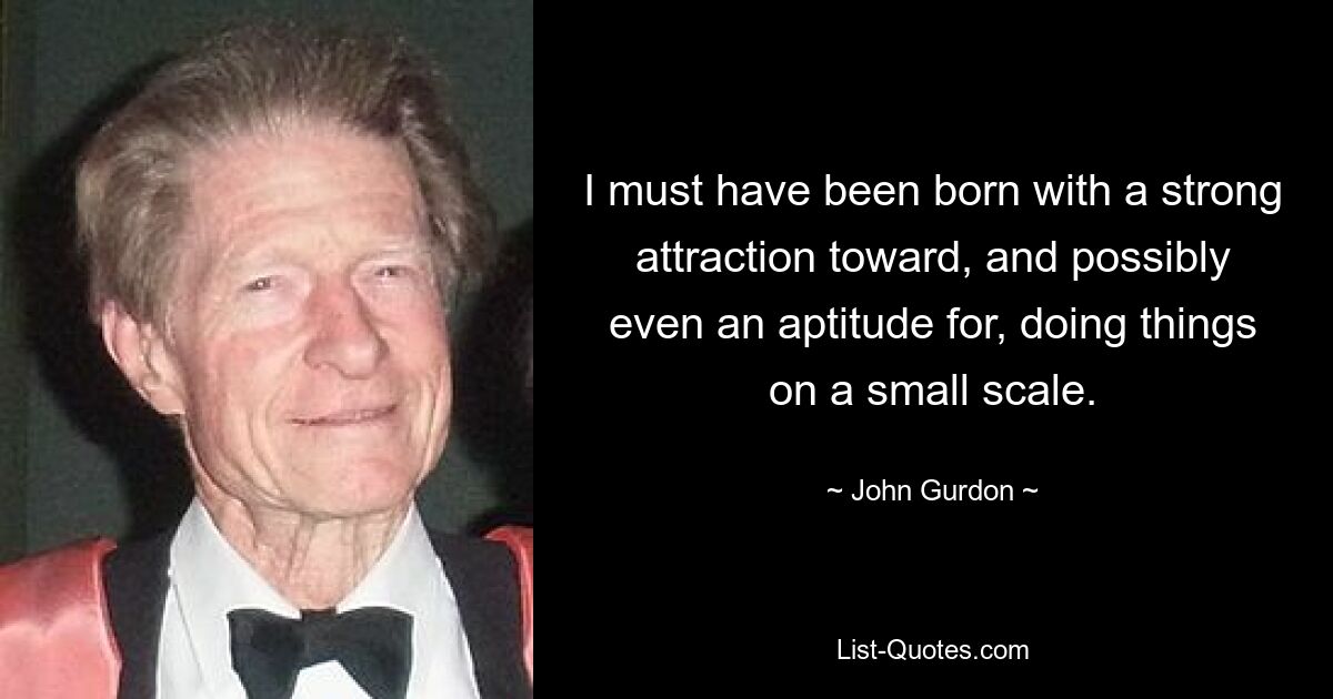 I must have been born with a strong attraction toward, and possibly even an aptitude for, doing things on a small scale. — © John Gurdon