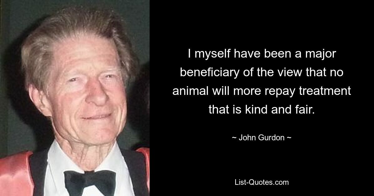 I myself have been a major beneficiary of the view that no animal will more repay treatment that is kind and fair. — © John Gurdon