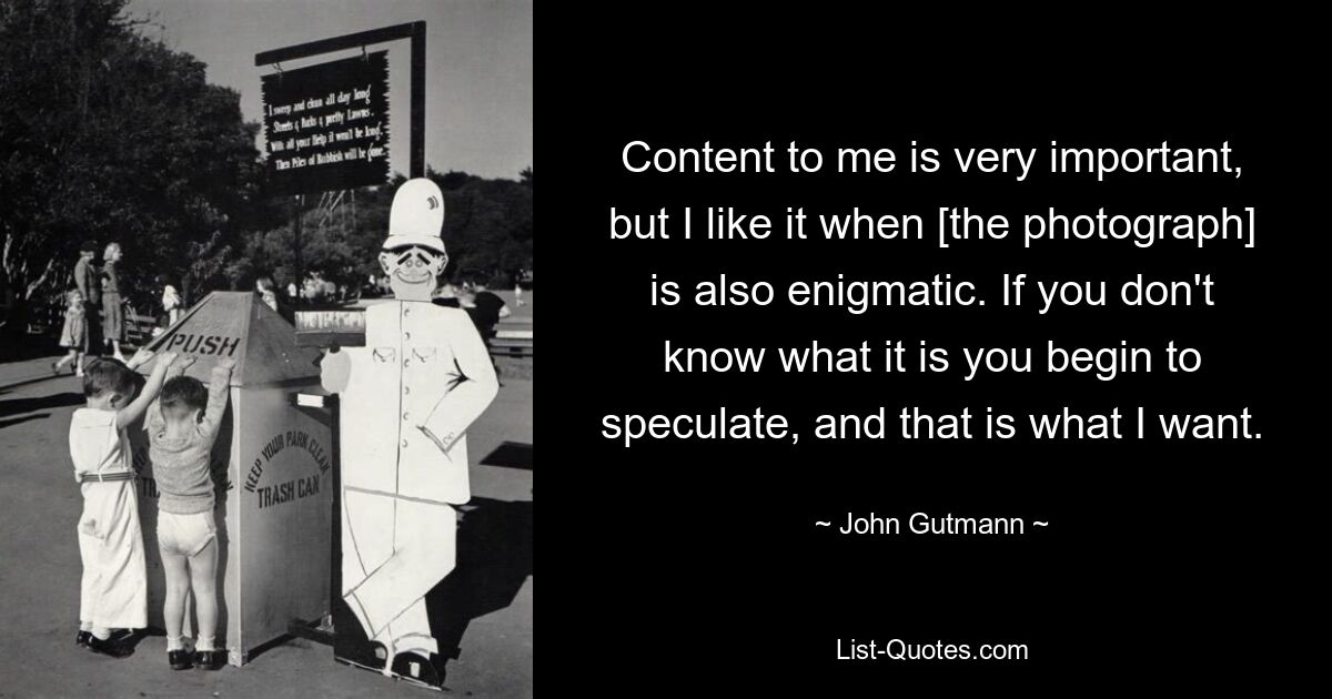 Content to me is very important, but I like it when [the photograph] is also enigmatic. If you don't know what it is you begin to speculate, and that is what I want. — © John Gutmann