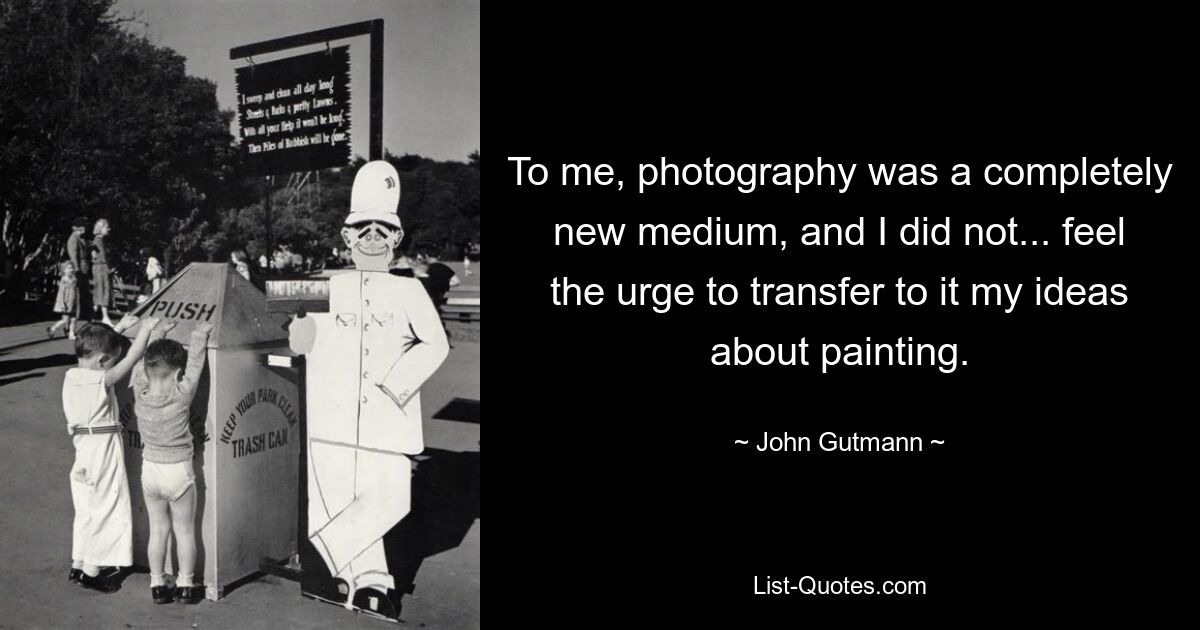 To me, photography was a completely new medium, and I did not... feel the urge to transfer to it my ideas about painting. — © John Gutmann