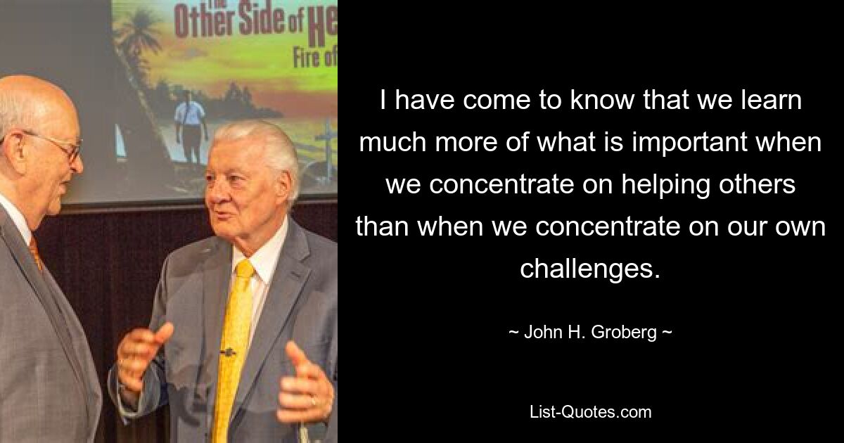 I have come to know that we learn much more of what is important when we concentrate on helping others than when we concentrate on our own challenges. — © John H. Groberg