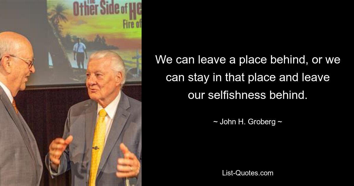 We can leave a place behind, or we can stay in that place and leave our selfishness behind. — © John H. Groberg