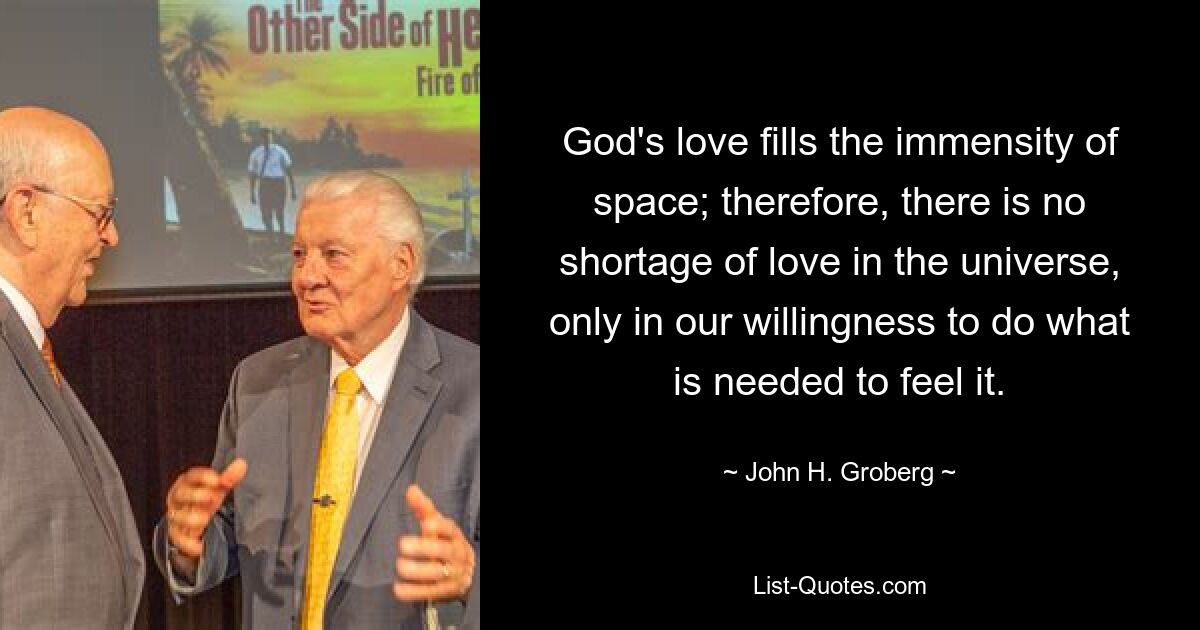 God's love fills the immensity of space; therefore, there is no shortage of love in the universe, only in our willingness to do what is needed to feel it. — © John H. Groberg