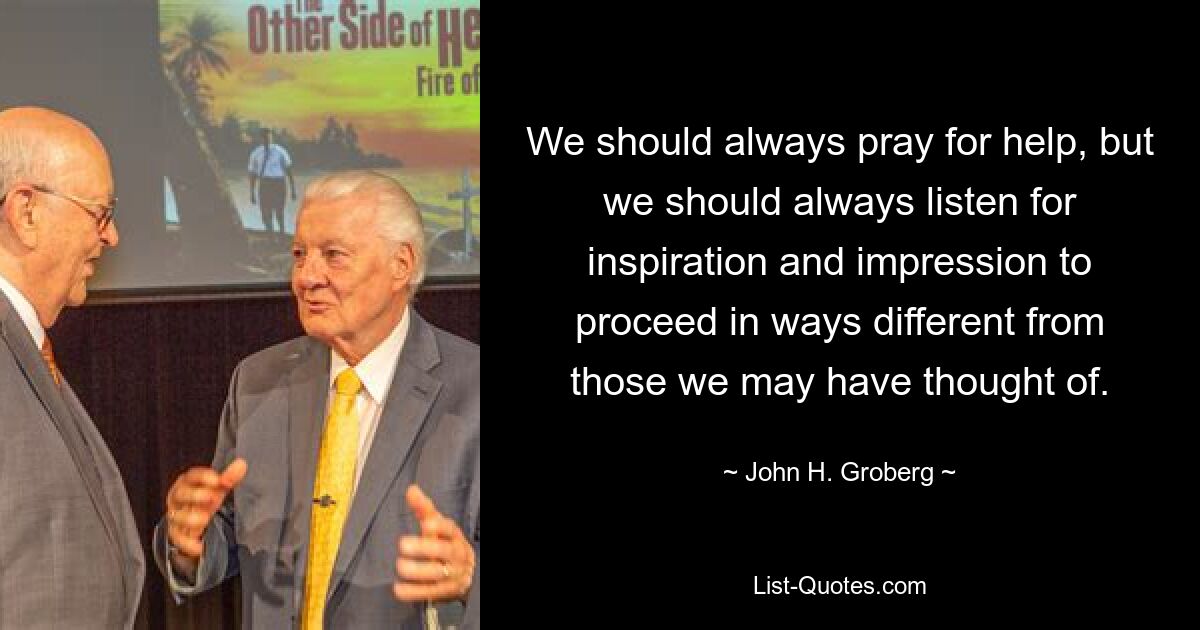 We should always pray for help, but we should always listen for inspiration and impression to proceed in ways different from those we may have thought of. — © John H. Groberg