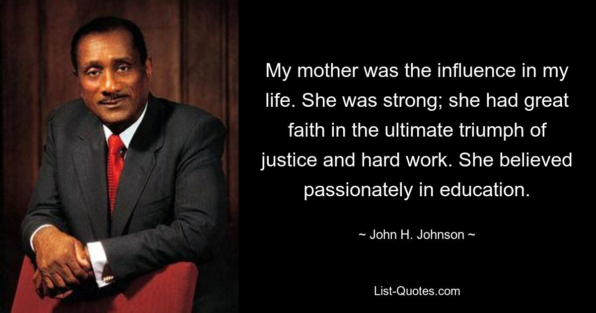 My mother was the influence in my life. She was strong; she had great faith in the ultimate triumph of justice and hard work. She believed passionately in education. — © John H. Johnson