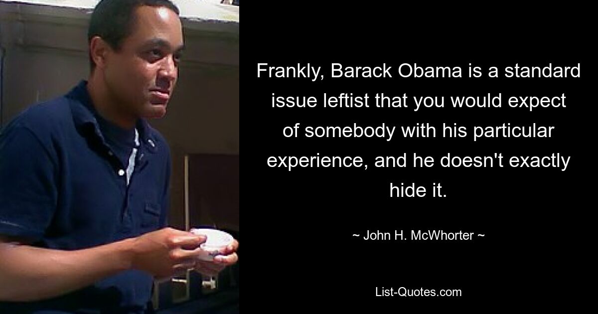 Frankly, Barack Obama is a standard issue leftist that you would expect of somebody with his particular experience, and he doesn't exactly hide it. — © John H. McWhorter