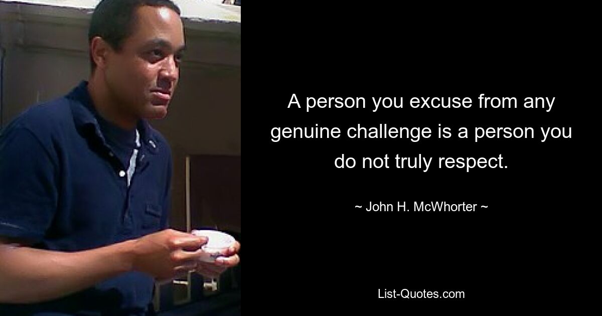 A person you excuse from any genuine challenge is a person you do not truly respect. — © John H. McWhorter