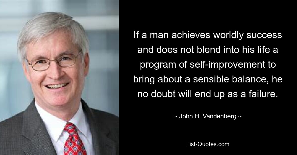 If a man achieves worldly success and does not blend into his life a program of self-improvement to bring about a sensible balance, he no doubt will end up as a failure. — © John H. Vandenberg