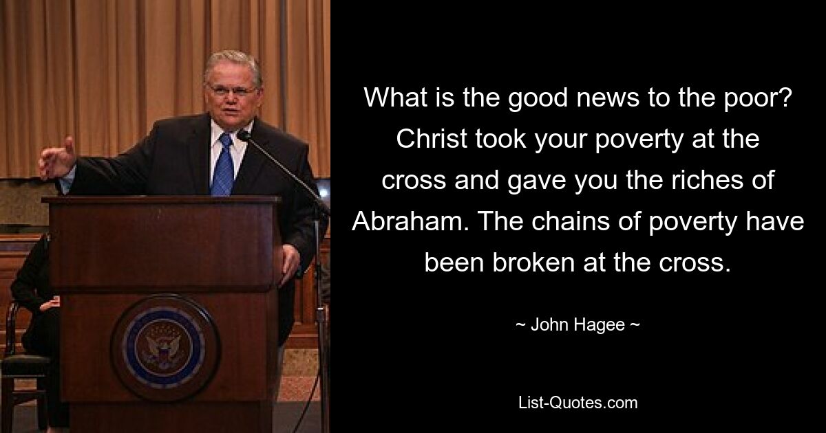 What is the good news to the poor? Christ took your poverty at the cross and gave you the riches of Abraham. The chains of poverty have been broken at the cross. — © John Hagee