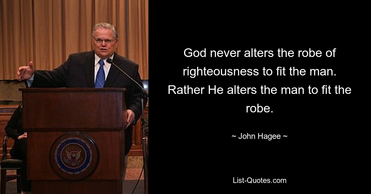 God never alters the robe of righteousness to fit the man. Rather He alters the man to fit the robe. — © John Hagee