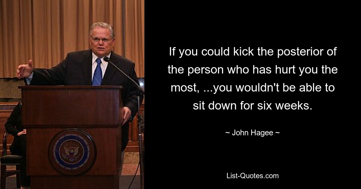 If you could kick the posterior of the person who has hurt you the most, ...you wouldn't be able to sit down for six weeks. — © John Hagee