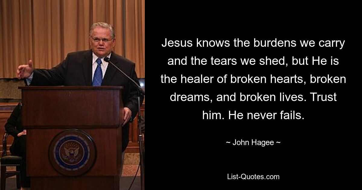 Jesus knows the burdens we carry and the tears we shed, but He is the healer of broken hearts, broken dreams, and broken lives. Trust him. He never fails. — © John Hagee