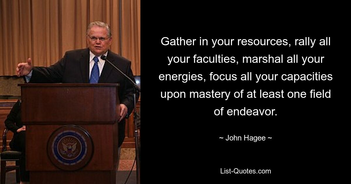 Gather in your resources, rally all your faculties, marshal all your energies, focus all your capacities upon mastery of at least one field of endeavor. — © John Hagee