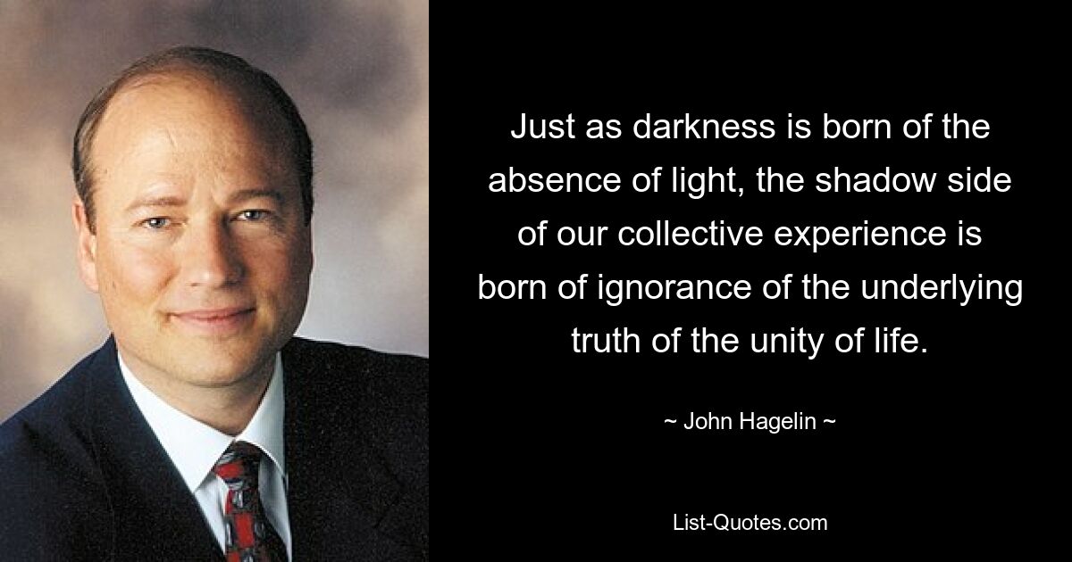 Just as darkness is born of the absence of light, the shadow side of our collective experience is born of ignorance of the underlying truth of the unity of life. — © John Hagelin