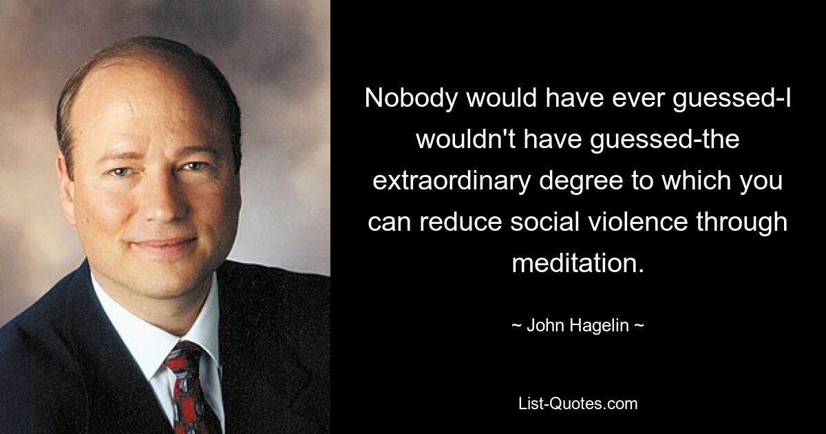 Nobody would have ever guessed-I wouldn't have guessed-the extraordinary degree to which you can reduce social violence through meditation. — © John Hagelin