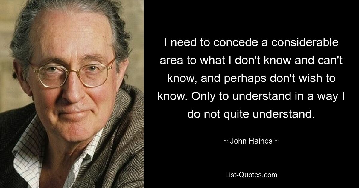 I need to concede a considerable area to what I don't know and can't know, and perhaps don't wish to know. Only to understand in a way I do not quite understand. — © John Haines