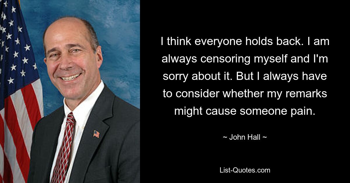 I think everyone holds back. I am always censoring myself and I'm sorry about it. But I always have to consider whether my remarks might cause someone pain. — © John Hall