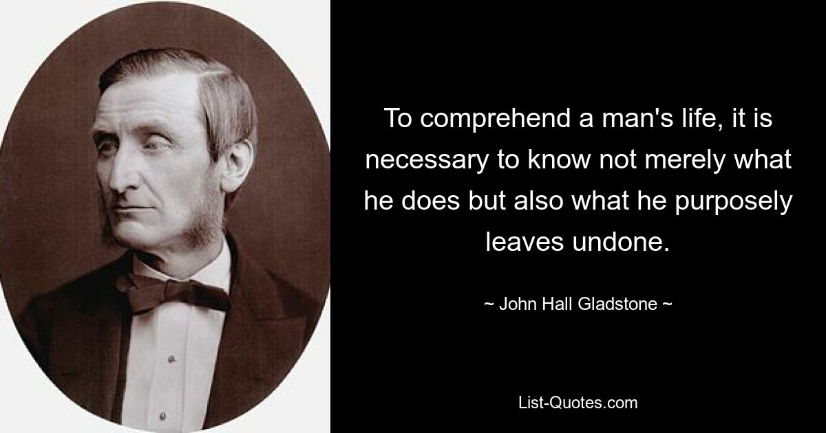 To comprehend a man's life, it is necessary to know not merely what he does but also what he purposely leaves undone. — © John Hall Gladstone