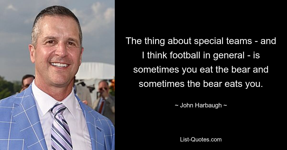 The thing about special teams - and I think football in general - is sometimes you eat the bear and sometimes the bear eats you. — © John Harbaugh