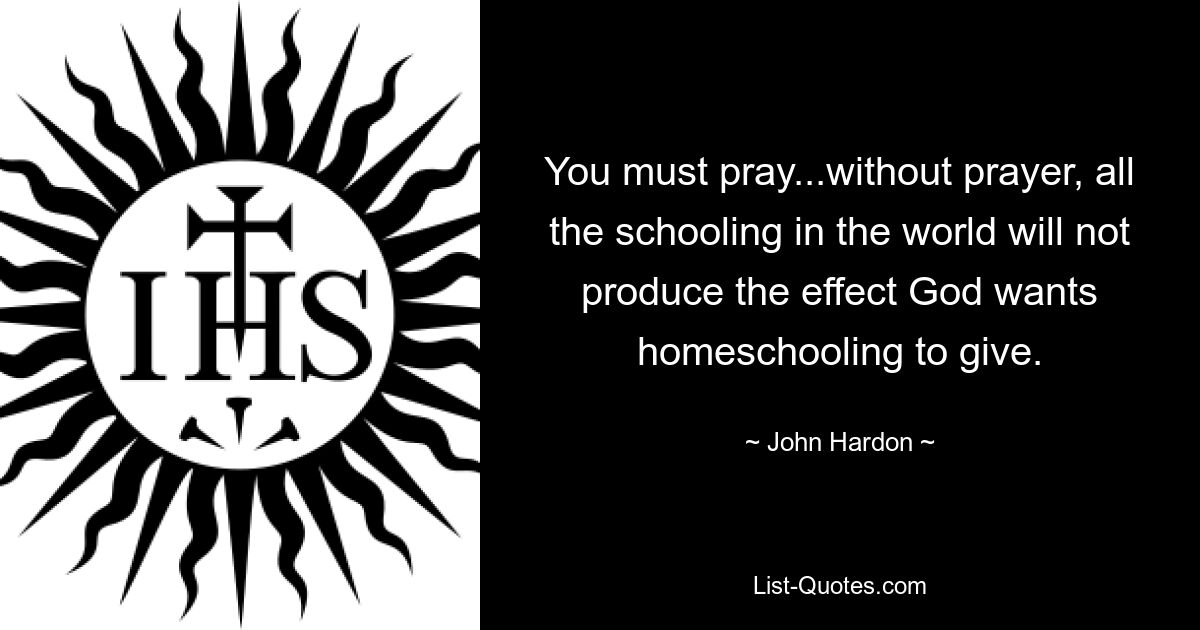 You must pray...without prayer, all the schooling in the world will not produce the effect God wants homeschooling to give. — © John Hardon