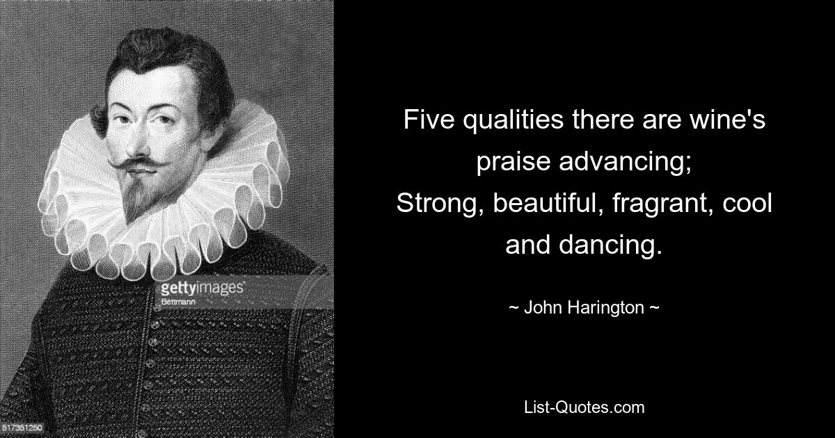 Five qualities there are wine's praise advancing;
Strong, beautiful, fragrant, cool and dancing. — © John Harington