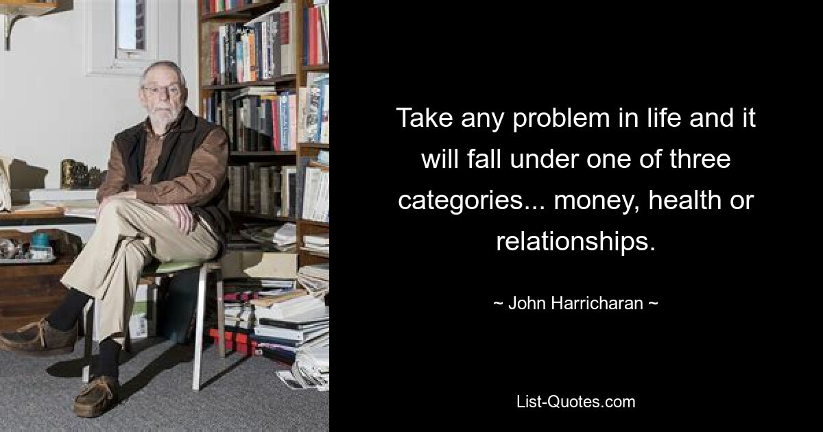 Take any problem in life and it will fall under one of three categories... money, health or relationships. — © John Harricharan