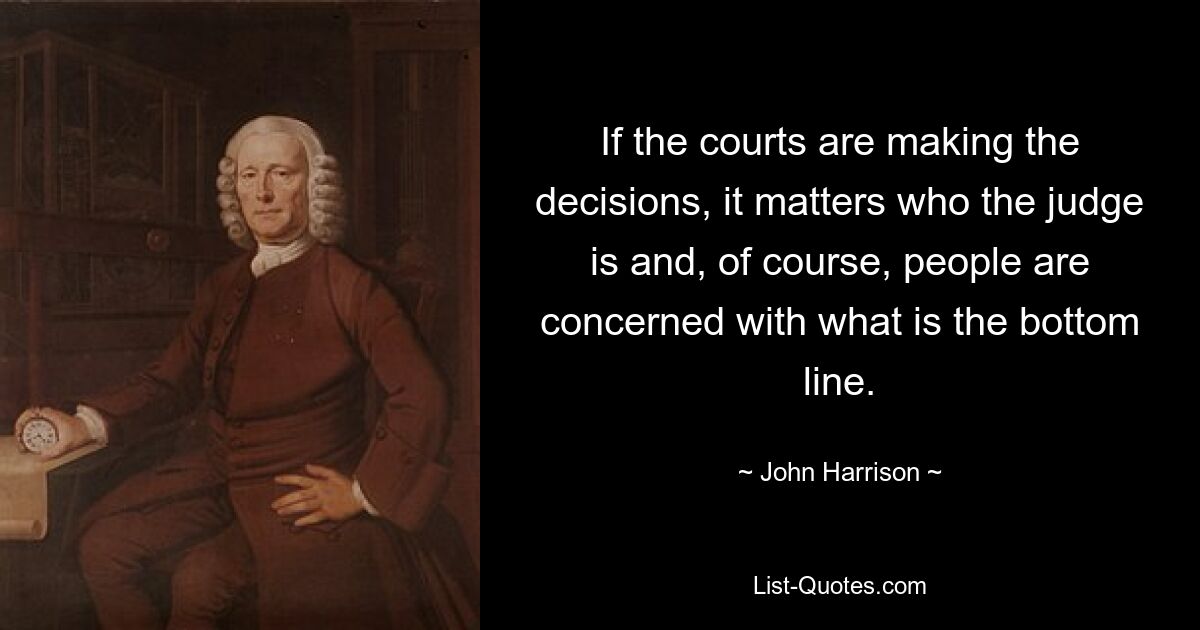 If the courts are making the decisions, it matters who the judge is and, of course, people are concerned with what is the bottom line. — © John Harrison