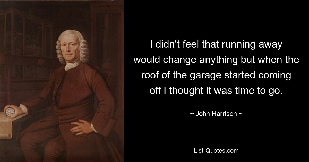 I didn't feel that running away would change anything but when the roof of the garage started coming off I thought it was time to go. — © John Harrison