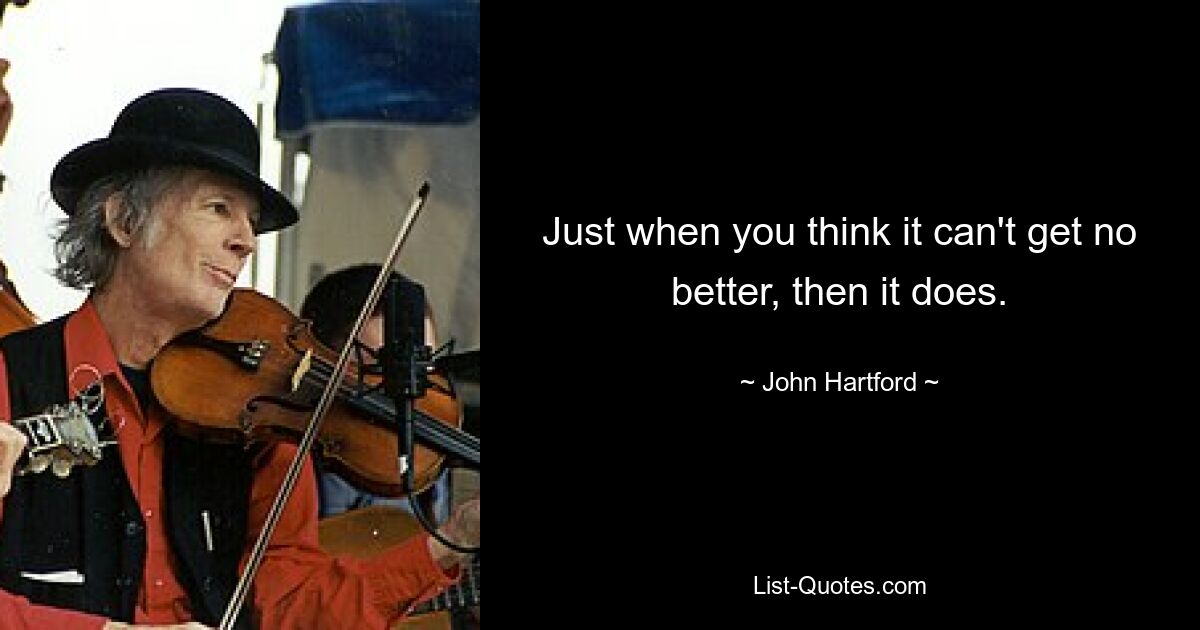 Just when you think it can't get no better, then it does. — © John Hartford