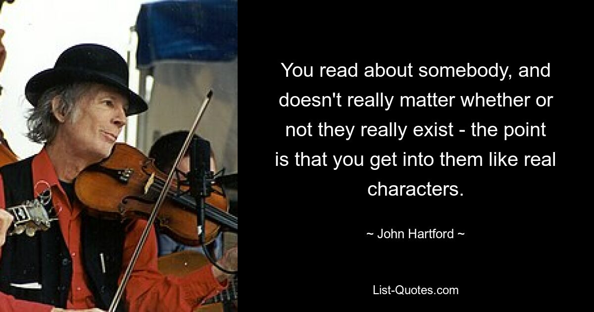 You read about somebody, and doesn't really matter whether or not they really exist - the point is that you get into them like real characters. — © John Hartford