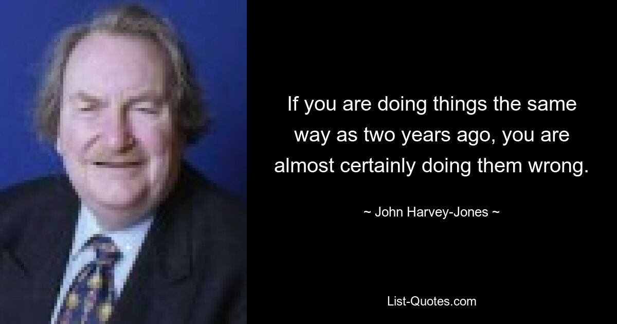 If you are doing things the same way as two years ago, you are almost certainly doing them wrong. — © John Harvey-Jones