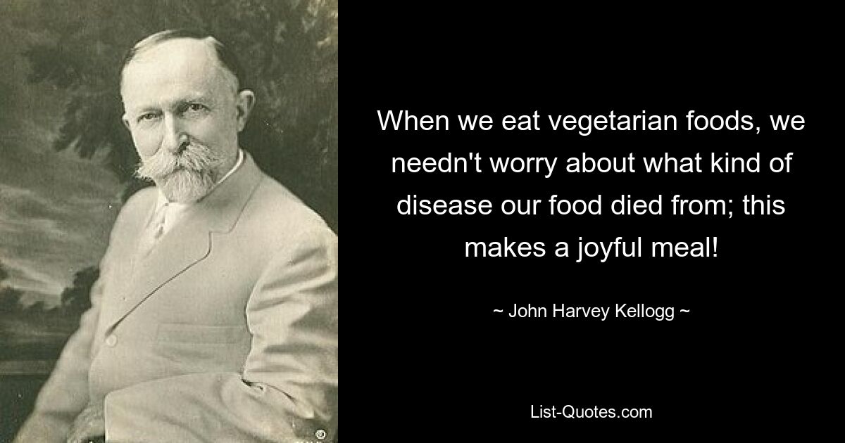 When we eat vegetarian foods, we needn't worry about what kind of disease our food died from; this makes a joyful meal! — © John Harvey Kellogg