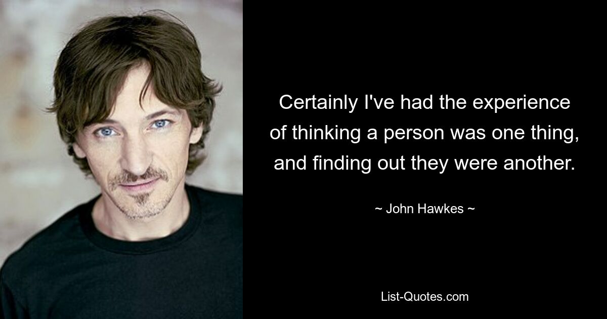 Certainly I've had the experience of thinking a person was one thing, and finding out they were another. — © John Hawkes