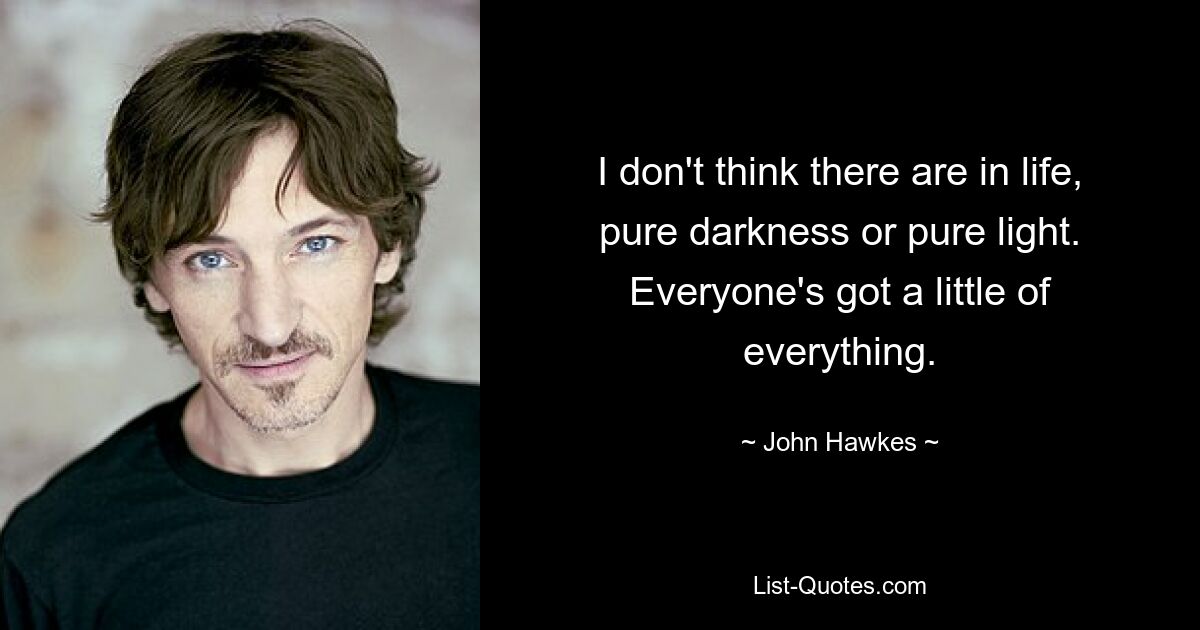 I don't think there are in life, pure darkness or pure light. Everyone's got a little of everything. — © John Hawkes