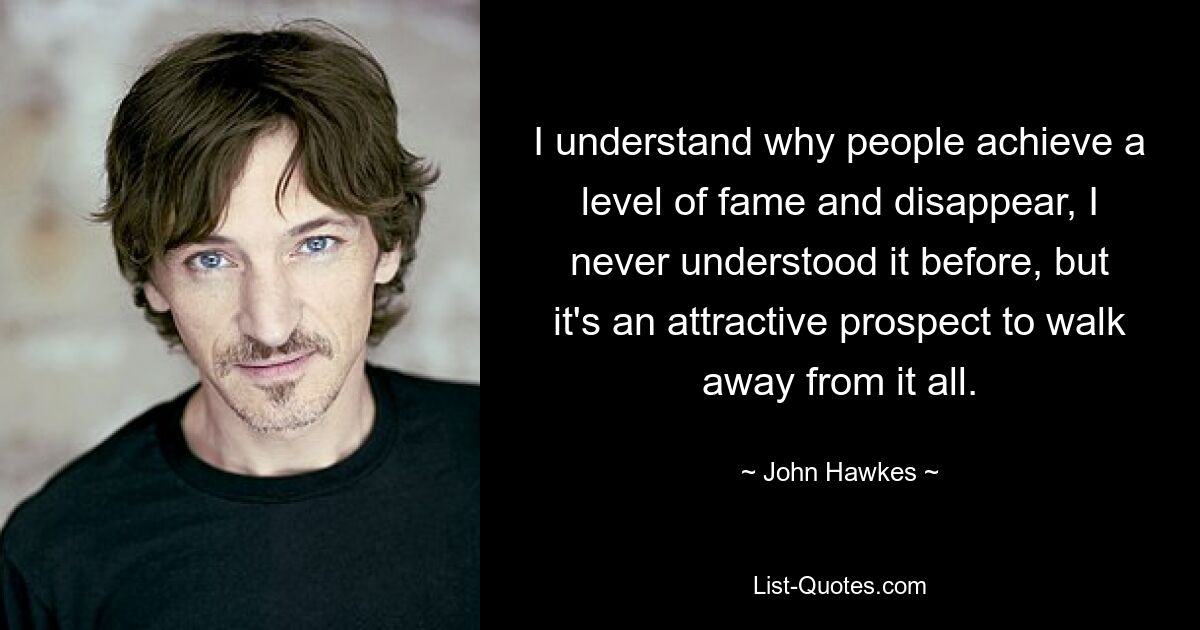 I understand why people achieve a level of fame and disappear, I never understood it before, but it's an attractive prospect to walk away from it all. — © John Hawkes